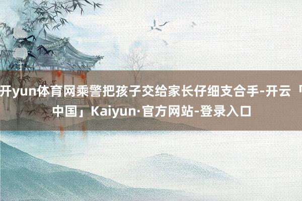 开yun体育网乘警把孩子交给家长仔细支合手-开云「中国」Kaiyun·官方网站-登录入口