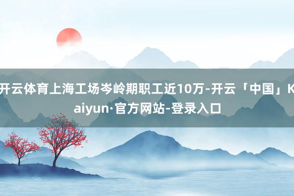 开云体育上海工场岑岭期职工近10万-开云「中国」Kaiyun·官方网站-登录入口
