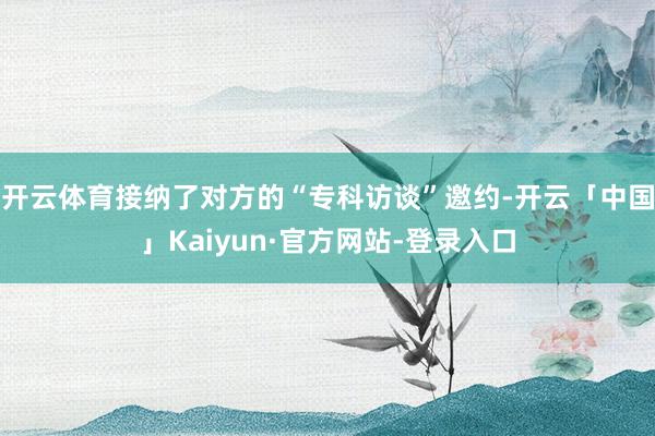 开云体育接纳了对方的“专科访谈”邀约-开云「中国」Kaiyun·官方网站-登录入口