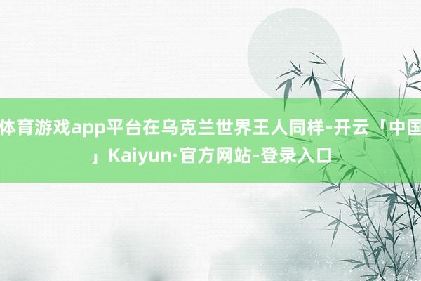 体育游戏app平台在乌克兰世界王人同样-开云「中国」Kaiyun·官方网站-登录入口