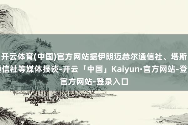 开云体育(中国)官方网站据伊朗迈赫尔通信社、塔斯尼姆通信社等媒体报谈-开云「中国」Kaiyun·官方