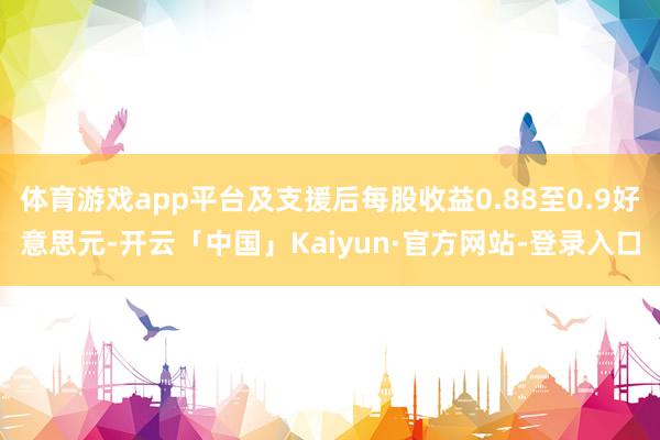 体育游戏app平台及支援后每股收益0.88至0.9好意思元-开云「中国」Kaiyun·官方网站-登录