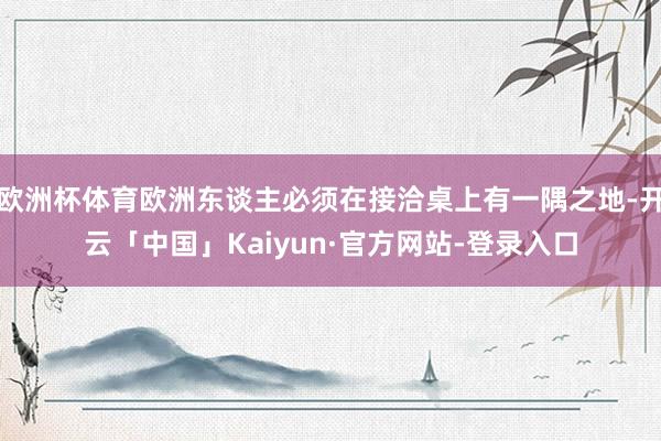 欧洲杯体育欧洲东谈主必须在接洽桌上有一隅之地-开云「中国」Kaiyun·官方网站-登录入口
