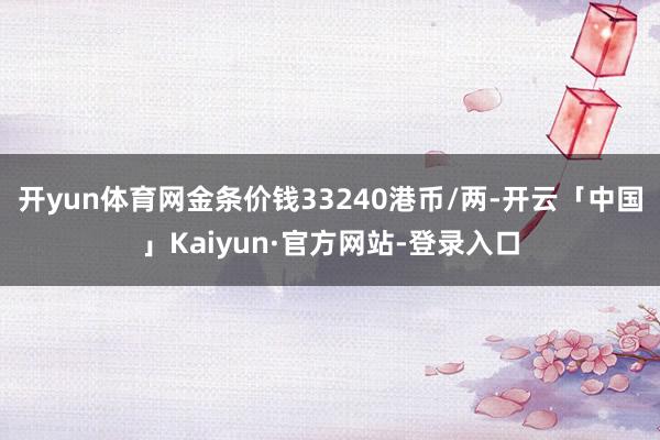 开yun体育网金条价钱33240港币/两-开云「中国」Kaiyun·官方网站-登录入口