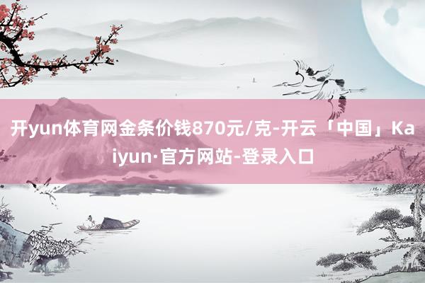 开yun体育网金条价钱870元/克-开云「中国」Kaiyun·官方网站-登录入口