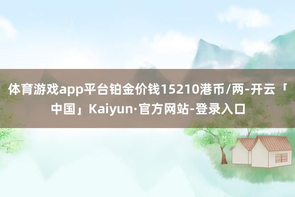 体育游戏app平台铂金价钱15210港币/两-开云「中国」Kaiyun·官方网站-登录入口