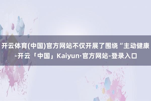 开云体育(中国)官方网站不仅开展了围绕“主动健康-开云「中国」Kaiyun·官方网站-登录入口