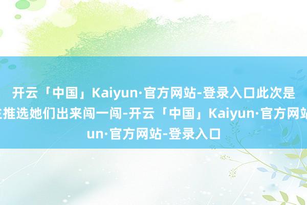 开云「中国」Kaiyun·官方网站-登录入口此次是家里东谈主推选她们出来闯一闯-开云「中国」Kaiyun·官方网站-登录入口