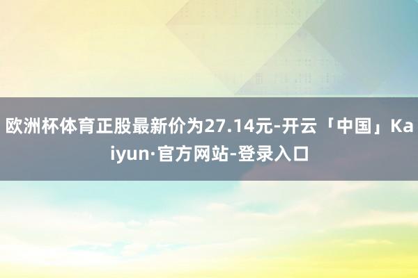 欧洲杯体育正股最新价为27.14元-开云「中国」Kaiyun·官方网站-登录入口