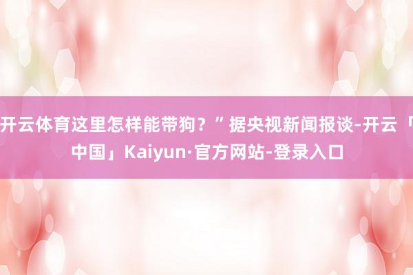 开云体育这里怎样能带狗？”据央视新闻报谈-开云「中国」Kaiyun·官方网站-登录入口