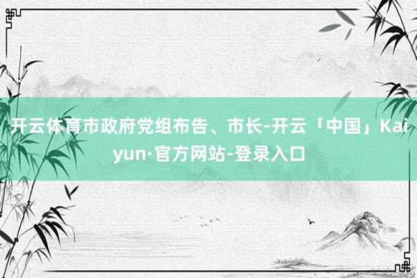 开云体育市政府党组布告、市长-开云「中国」Kaiyun·官方网站-登录入口