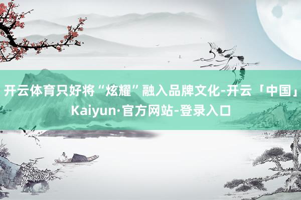 开云体育只好将“炫耀”融入品牌文化-开云「中国」Kaiyun·官方网站-登录入口