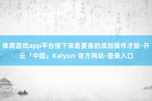体育游戏app平台接下来是要害的添加操作才能-开云「中国」Kaiyun·官方网站-登录入口