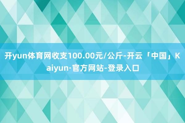 开yun体育网收支100.00元/公斤-开云「中国」Kaiyun·官方网站-登录入口