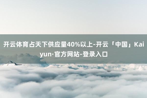 开云体育占天下供应量40%以上-开云「中国」Kaiyun·官方网站-登录入口