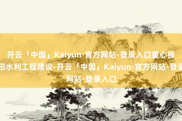 开云「中国」Kaiyun·官方网站-登录入口重心投向农田水利工程建设-开云「中国」Kaiyun·官方网站-登录入口