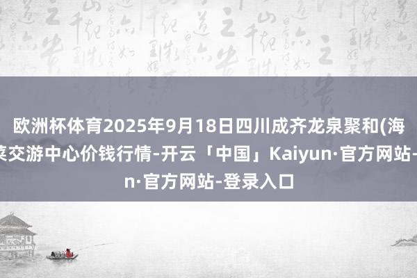 欧洲杯体育2025年9月18日四川成齐龙泉聚和(海外)果蔬菜交游中心价钱行情-开云「中国」Kaiyun·官方网站-登录入口