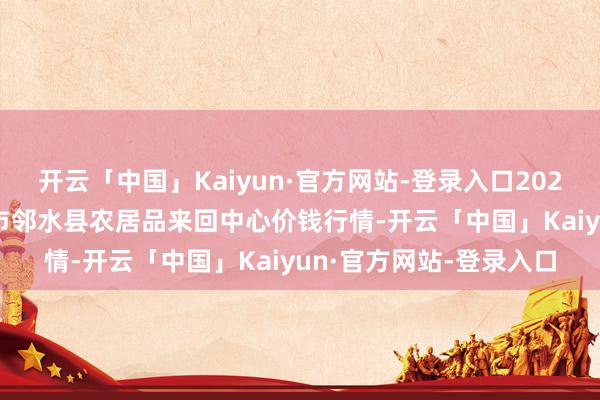 开云「中国」Kaiyun·官方网站-登录入口2025年9月18日四川广安市邻水县农居品来回中心价钱行情-开云「中国」Kaiyun·官方网站-登录入口