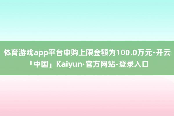 体育游戏app平台申购上限金额为100.0万元-开云「中国」Kaiyun·官方网站-登录入口