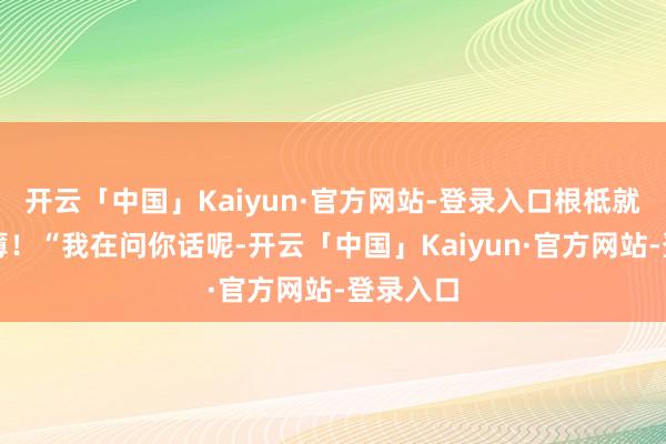 开云「中国」Kaiyun·官方网站-登录入口根柢就势单力薄!“我在问你话呢-开云「中国」Kaiyun·官方网站-登录入口