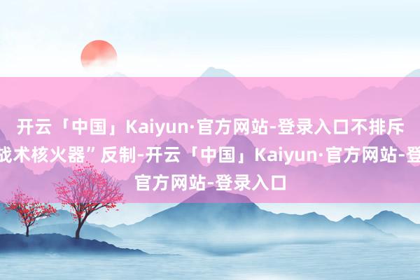 开云「中国」Kaiyun·官方网站-登录入口不排斥动用“战术核火器”反制-开云「中国」Kaiyun·