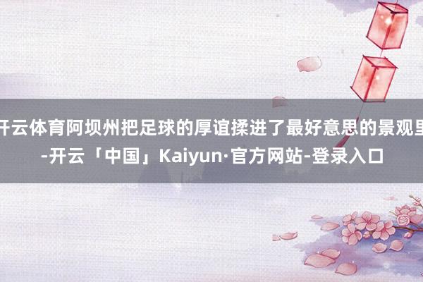 开云体育阿坝州把足球的厚谊揉进了最好意思的景观里-开云「中国」Kaiyun·官方网站-登录入口