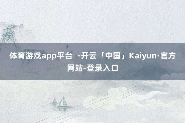 体育游戏app平台  -开云「中国」Kaiyun·官方网站-登录入口