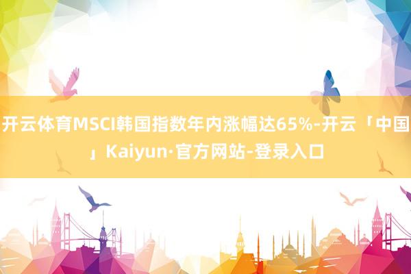 开云体育MSCI韩国指数年内涨幅达65%-开云「中国」Kaiyun·官方网站-登录入口