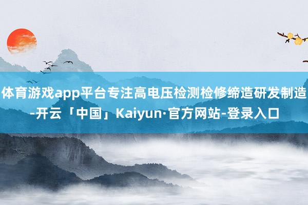 体育游戏app平台专注高电压检测检修缔造研发制造-开云「中国」Kaiyun·官方网站-登录入口