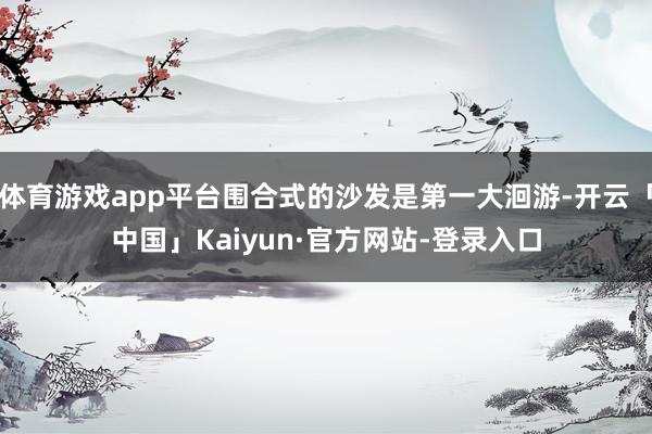 体育游戏app平台围合式的沙发是第一大洄游-开云「中国」Kaiyun·官方网站-登录入口