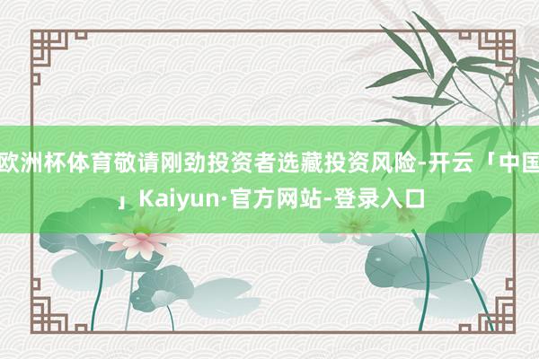 欧洲杯体育敬请刚劲投资者选藏投资风险-开云「中国」Kaiyun·官方网站-登录入口
