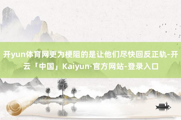 开yun体育网更为梗阻的是让他们尽快回反正轨-开云「中国」Kaiyun·官方网站-登录入口