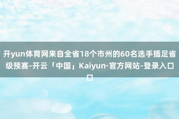 开yun体育网来自全省18个市州的60名选手插足省级预赛-开云「中国」Kaiyun·官方网站-登录入