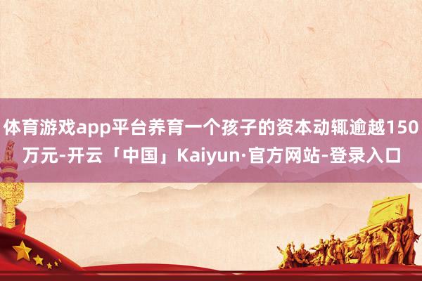 体育游戏app平台养育一个孩子的资本动辄逾越150万元-开云「中国」Kaiyun·官方网站-登录入口