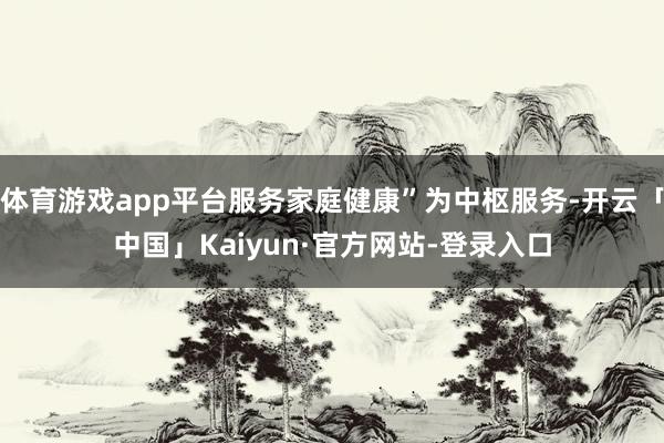 体育游戏app平台服务家庭健康”为中枢服务-开云「中国」Kaiyun·官方网站-登录入口