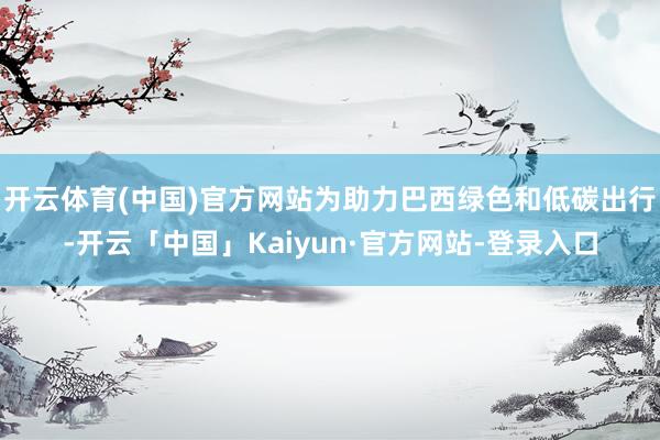 开云体育(中国)官方网站为助力巴西绿色和低碳出行-开云「中国」Kaiyun·官方网站-登录入口