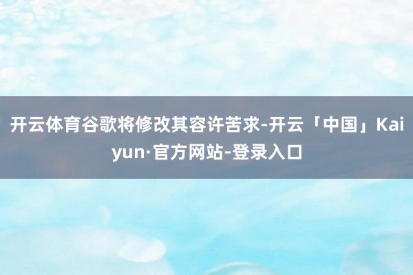 开云体育谷歌将修改其容许苦求-开云「中国」Kaiyun·官方网站-登录入口