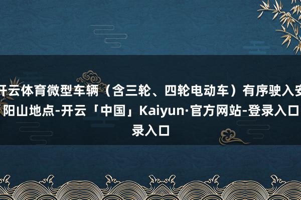 开云体育微型车辆（含三轮、四轮电动车）有序驶入安阳山地点-开云「中国」Kaiyun·官方网站-登录入