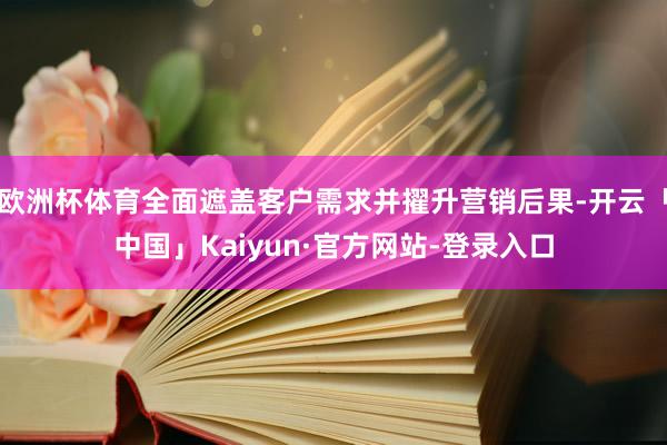 欧洲杯体育全面遮盖客户需求并擢升营销后果-开云「中国」Kaiyun·官方网站-登录入口
