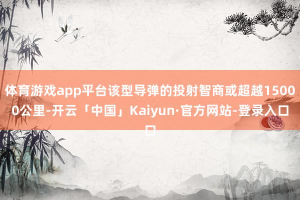 体育游戏app平台该型导弹的投射智商或超越15000公里-开云「中国」Kaiyun·官方网站-登录入