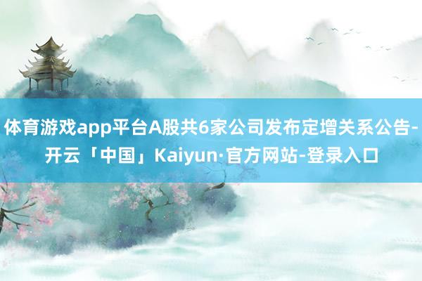 体育游戏app平台A股共6家公司发布定增关系公告-开云「中国」Kaiyun·官方网站-登录入口
