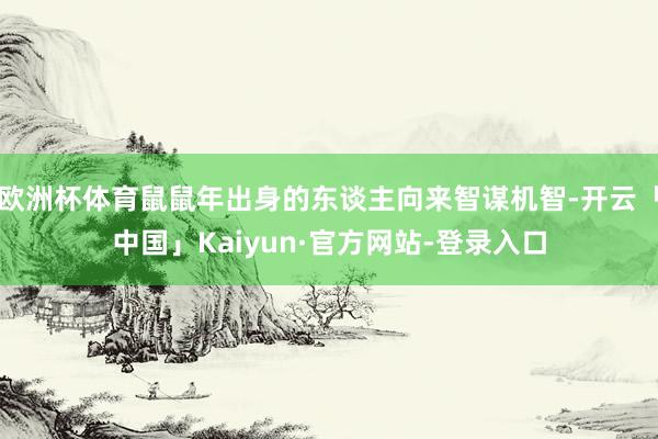 欧洲杯体育鼠鼠年出身的东谈主向来智谋机智-开云「中国」Kaiyun·官方网站-登录入口