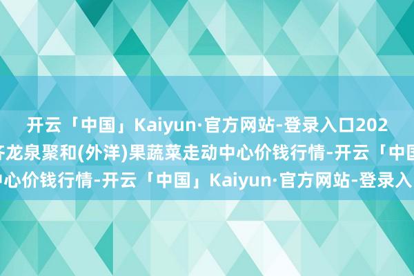 开云「中国」Kaiyun·官方网站-登录入口2024年11月15日四川成齐龙泉聚和(外洋)果蔬菜走动中心价钱行情-开云「中国」Kaiyun·官方网站-登录入口