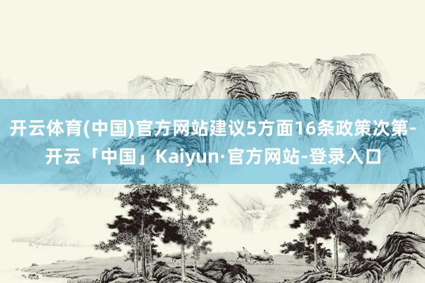 开云体育(中国)官方网站建议5方面16条政策次第-开云「中国」Kaiyun·官方网站-登录入口