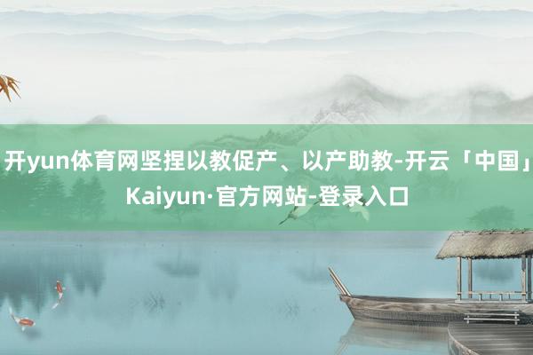 开yun体育网坚捏以教促产、以产助教-开云「中国」Kaiyun·官方网站-登录入口