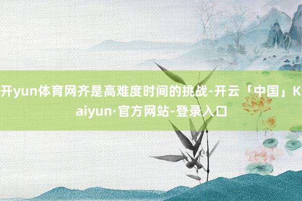开yun体育网齐是高难度时间的挑战-开云「中国」Kaiyun·官方网站-登录入口