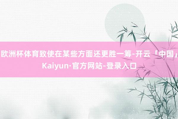 欧洲杯体育致使在某些方面还更胜一筹-开云「中国」Kaiyun·官方网站-登录入口