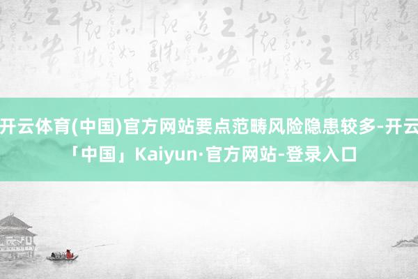 开云体育(中国)官方网站要点范畴风险隐患较多-开云「中国」Kaiyun·官方网站-登录入口