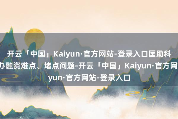 开云「中国」Kaiyun·官方网站-登录入口匡助科技型企业惩办融资难点、堵点问题-开云「中国」Kai