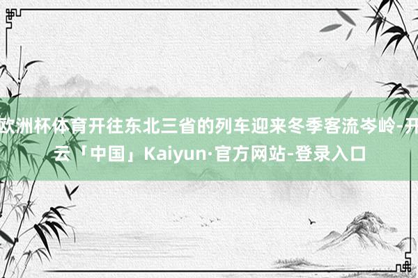 欧洲杯体育开往东北三省的列车迎来冬季客流岑岭-开云「中国」Kaiyun·官方网站-登录入口